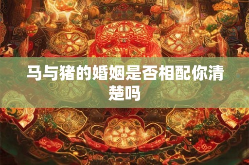 马与猪的婚姻是否相配你清楚吗 马与猪的婚姻是否相配你清楚吗