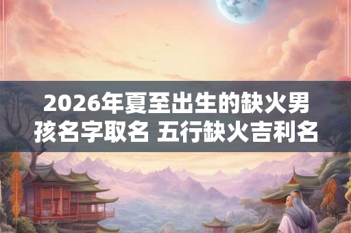 2026年夏至出生的缺火男孩名字取名 五行缺火吉利名字