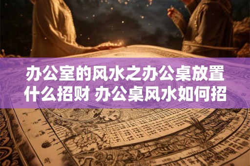 办公室的风水之办公桌放置什么招财 办公桌风水如何招财