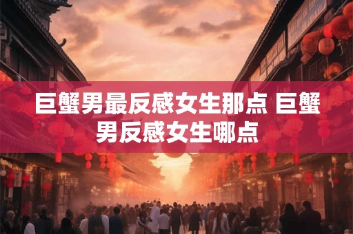 巨蟹男最反感女生那点 巨蟹男反感女生哪点