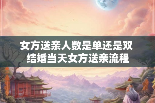 女方送亲人数是单还是双 结婚当天女方送亲流程 女方送亲人数是单还是双 结婚当天女方送亲流程