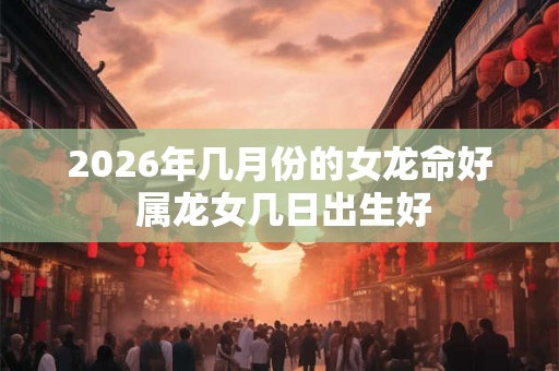 2026年几月份的女龙命好 属龙女几日出生好