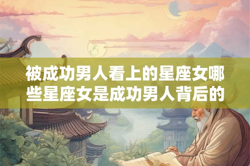 被成功男人看上的星座女哪些星座女是成功男人背后的伟大女人？