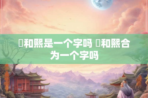 煕和熙是一个字吗 煕和熙合为一个字吗