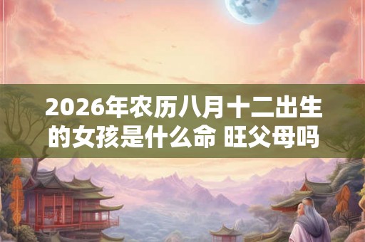 2026年农历八月十二出生的女孩是什么命 旺父母吗 2026年农历八月十二出生的女孩是什么命 旺父母吗