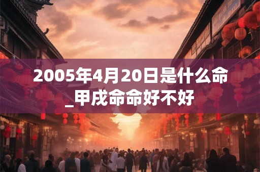 2005年4月20日是什么命_甲戌命命好不好 2005年4月20日是什么命_甲戌命命好不好