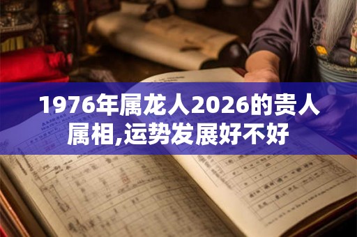 1976年属龙人2026的贵人属相,运势发展好不好 1976年属龙人2026的贵人属相,运势发展好不好