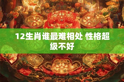 12生肖谁最难相处 性格超级不好