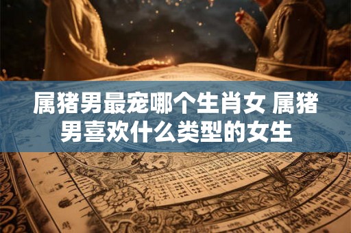 属猪男最宠哪个生肖女 属猪男喜欢什么类型的女生