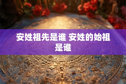 安姓祖先是谁 安姓的始祖是谁 安姓祖先是谁 安姓的始祖是谁