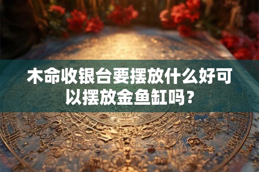 木命收银台要摆放什么好可以摆放金鱼缸吗？