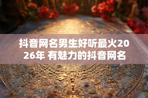 抖音网名男生好听最火2026年 有魅力的抖音网名