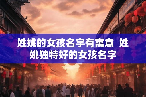 姓姚的女孩名字有寓意 姓姚独特好的女孩名字 姓姚的女孩名字有寓意 姓姚独特好的女孩名字