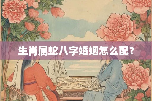生肖属蛇八字婚姻怎么配? 生肖属蛇八字婚姻怎么配?