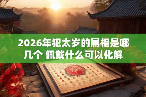 2026年犯太岁的属相是哪几个 佩戴什么可以化解 2026年犯太岁的属相是哪几个 佩戴什么可以化解