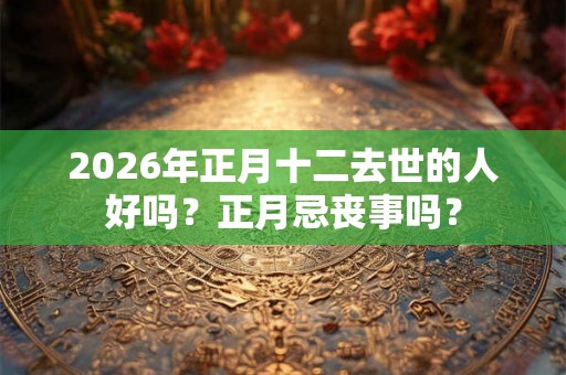 2026年正月十二去世的人好吗?正月忌丧事吗? 2026年正月十二去世的人好吗?正月忌丧事吗?
