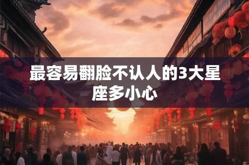 最容易翻脸不认人的3大星座多小心 最容易翻脸不认人的3大星座多小心