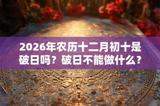 2026年农历十二月初十是破日吗？破日不能做什么？不可以祈福求财吗？