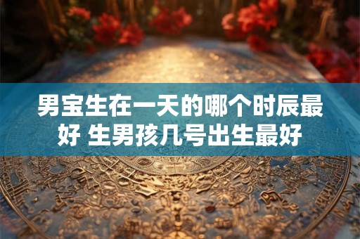 男宝生在一天的哪个时辰最好 生男孩几号出生最好