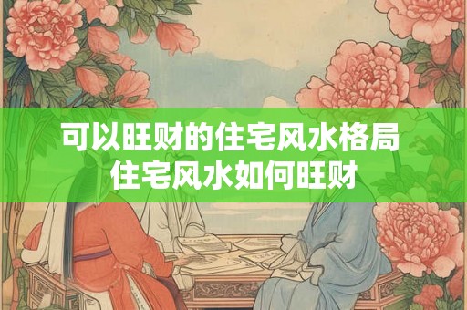 可以旺财的住宅风水格局 住宅风水如何旺财