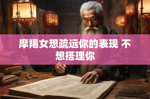 摩羯女想疏远你的表现 不想搭理你