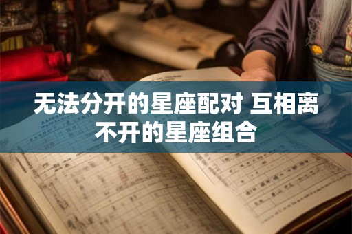 无法分开的星座配对 互相离不开的星座组合