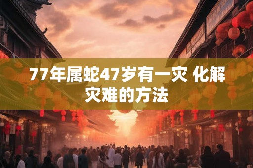 77年属蛇47岁有一灾 化解灾难的方法