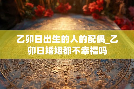 乙卯日出生的人的配偶_乙卯日婚姻都不幸福吗 乙卯日出生的人的配偶_乙卯日婚姻都不幸福吗