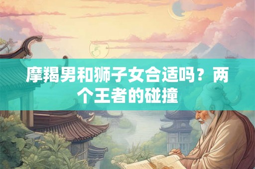 摩羯男和狮子女合适吗?两个王者的碰撞 摩羯男和狮子女合适吗?两个王者的碰撞