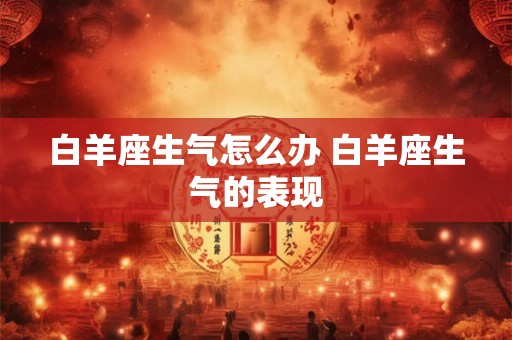 白羊座生气怎么办 白羊座生气的表现