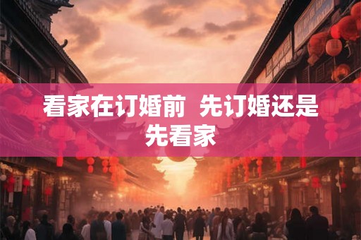 看家在订婚前 先订婚还是先看家 看家在订婚前 先订婚还是先看家