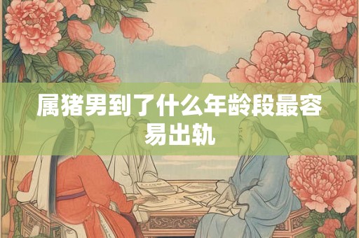 属猪男到了什么年龄段最容易出轨 属猪男到了什么年龄段最容易出轨