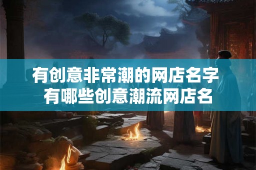 有创意非常潮的网店名字 有哪些创意潮流网店名 有创意非常潮的网店名字 有哪些创意潮流网店名