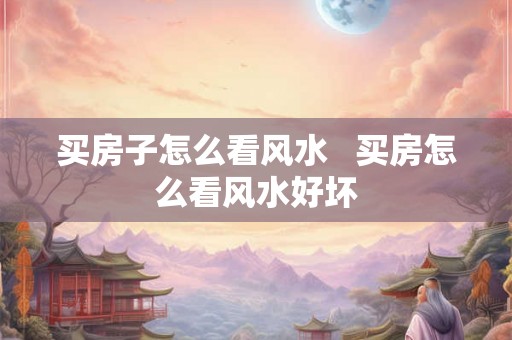 买房子怎么看风水   买房怎么看风水好坏