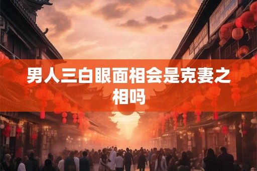 男人三白眼面相会是克妻之相吗 男人三白眼面相会是克妻之相吗