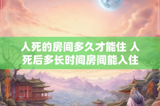 人死的房间多久才能住 人死后多长时间房间能入住 人死的房间多久才能住 人死后多长时间房间能入住
