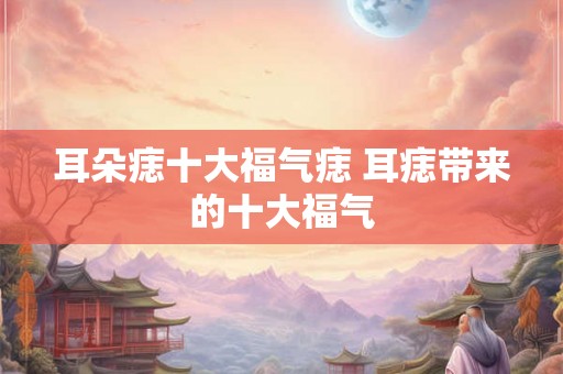耳朵痣十大福气痣 耳痣带来的十大福气 耳朵痣十大福气痣 耳痣带来的十大福气