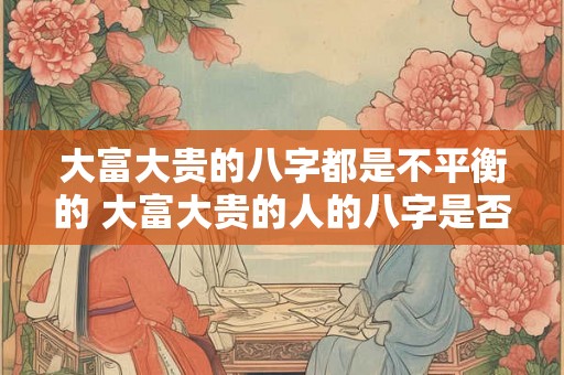 大富大贵的八字都是不平衡的 大富大贵的人的八字是否都具有不平衡的特征呢