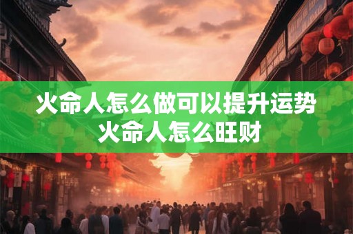火命人怎么做可以提升运势 火命人怎么旺财 火命人怎么做可以提升运势 火命人怎么旺财