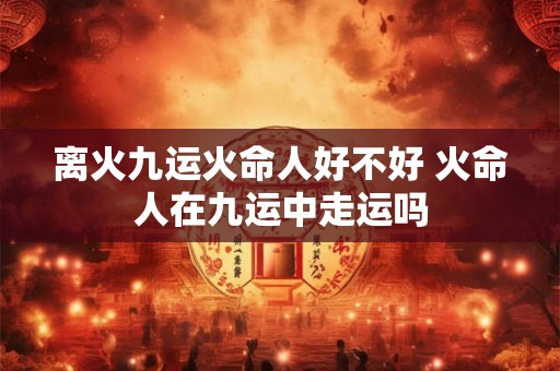 离火九运火命人好不好 火命人在九运中走运吗