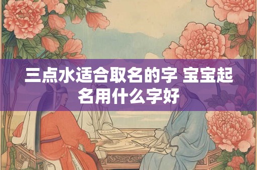 三点水适合取名的字 宝宝起名用什么字好