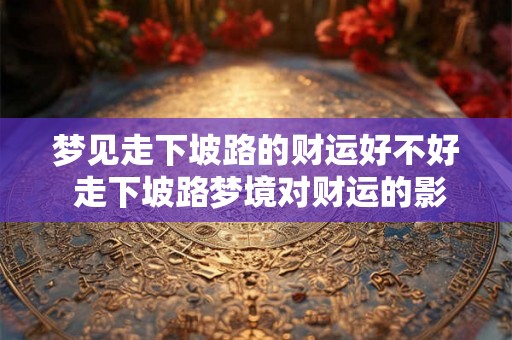 梦见走下坡路的财运好不好 走下坡路梦境对财运的影响