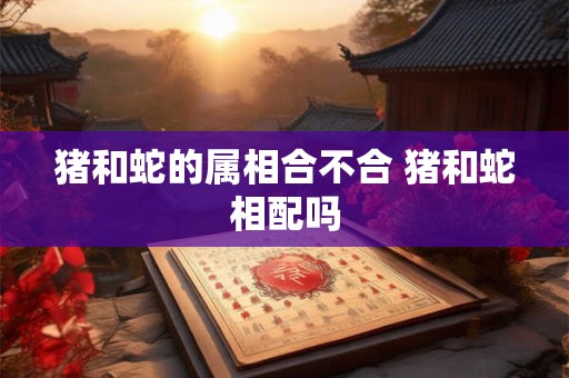 猪和蛇的属相合不合 猪和蛇相配吗 猪和蛇的属相合不合 猪和蛇相配吗