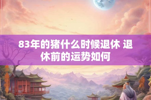 83年的猪什么时候退休 退休前的运势如何 83年的猪什么时候退休 退休前的运势如何