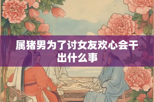 属猪男为了讨女友欢心会干出什么事