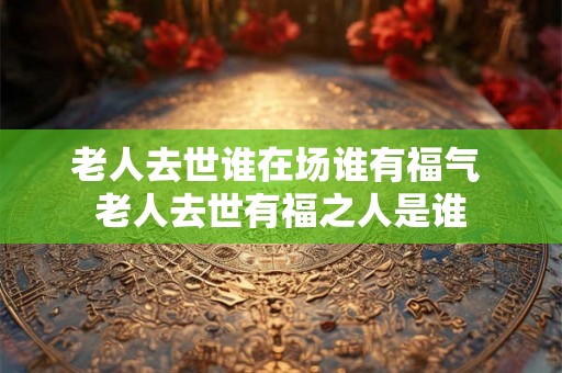 老人去世谁在场谁有福气 老人去世有福之人是谁