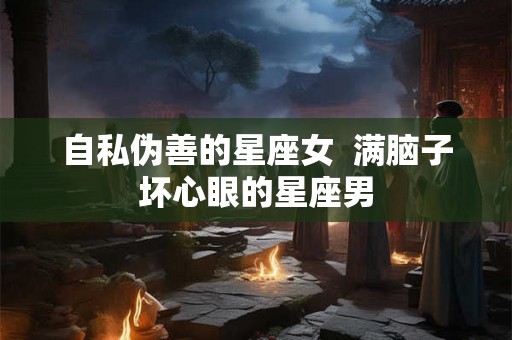 自私伪善的星座女  满脑子坏心眼的星座男