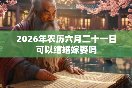 2026年农历六月二十一日可以结婚嫁娶吗 2026年农历六月二十一日可以结婚嫁娶吗