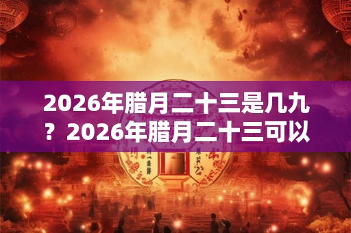 2026年腊月二十三是几九？2026年腊月二十三可以搬家吗？
