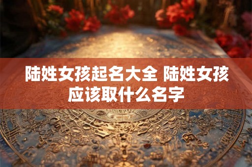 陆姓女孩起名大全 陆姓女孩应该取什么名字